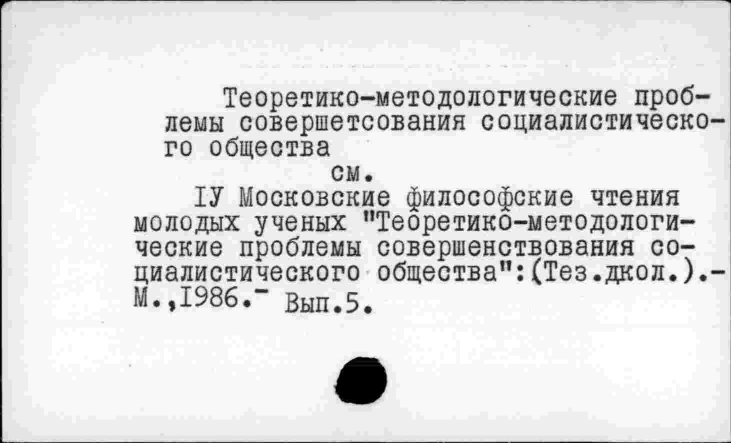 ﻿Теоретико-методологические проблемы совершетсования социалистического общества
см.
ТУ Московские философские чтения молодых ученых ’’Теоретико-методологические проблемы совершенствования социалистического общества":(Тез.дкол.).-М.,1986." Вып.5.